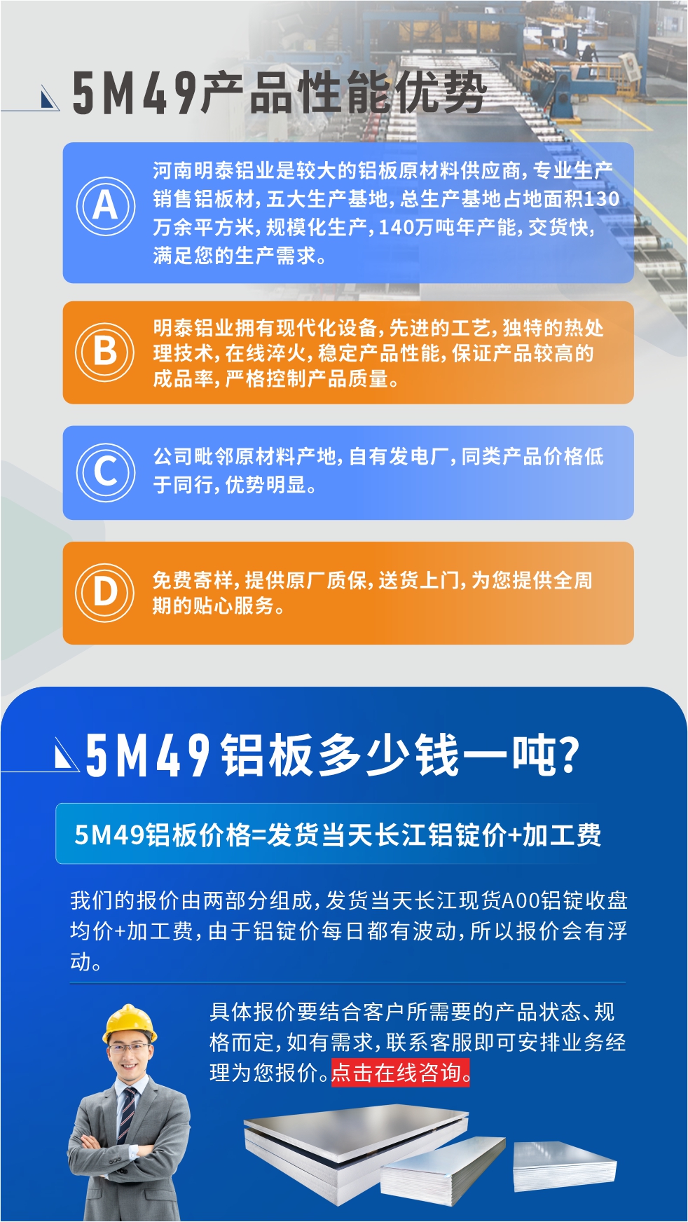 優(yōu)勢(shì)1：河南明泰鋁業(yè)是較大的鋁板原材料供應(yīng)商，專業(yè)生產(chǎn)銷售鋁板材，五大生產(chǎn)基地，總生產(chǎn)基地占地面積130萬(wàn)余平方米，規(guī)模化生產(chǎn)，140萬(wàn)噸年產(chǎn)能，交貨快，滿足您的生產(chǎn)需求。

　　優(yōu)勢(shì)2：明泰鋁業(yè)擁有現(xiàn)代化設(shè)備，先進(jìn)的工藝，獨(dú)特的熱處理技術(shù)，在線淬火，穩(wěn)定產(chǎn)品性能，保證產(chǎn)品較高的成品率，嚴(yán)格控制產(chǎn)品質(zhì)量。

　　優(yōu)勢(shì)3：公司毗鄰原材料產(chǎn)地，自有發(fā)電廠，同類產(chǎn)品價(jià)格低于同行，優(yōu)勢(shì)明顯。

　　優(yōu)勢(shì)4：免費(fèi)寄樣，提供原廠質(zhì)保，送貨上門，為您提供全周期的貼心服務(wù)。
