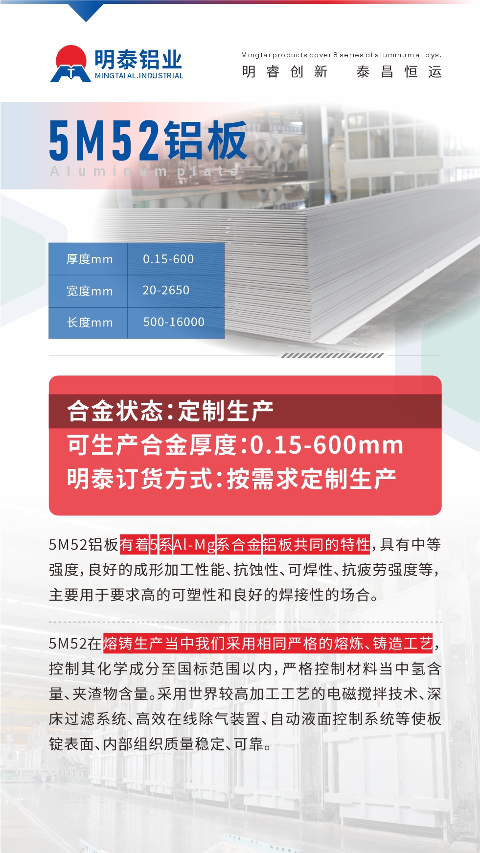 5M52鋁板有著5系A(chǔ)l-Mg系合金鋁板共同的特性，具有中等強(qiáng)度，良好的成形加工性能、抗蝕性、可焊性、抗疲勞強(qiáng)度等，主要用于要求高的可塑性和良好的焊接性的場(chǎng)合，如大巴車、蒙皮、發(fā)動(dòng)機(jī)、行李箱外板、易拉罐、門板料、屋面板、雕刻鋁板、燈具料等。
5M52在熔鑄生產(chǎn)當(dāng)中我們采用相同嚴(yán)格的熔煉、鑄造工藝，控制其化學(xué)成分至國(guó)標(biāo)范圍以內(nèi)，嚴(yán)格控制材料當(dāng)中氫含量、夾渣物含量。采用世界較高加工工藝的電磁攪拌技術(shù)、深床過(guò)濾系統(tǒng)、高效在線除氣裝置、自動(dòng)液面控制系統(tǒng)等使板錠表面、內(nèi)部組織質(zhì)量穩(wěn)定、可靠。