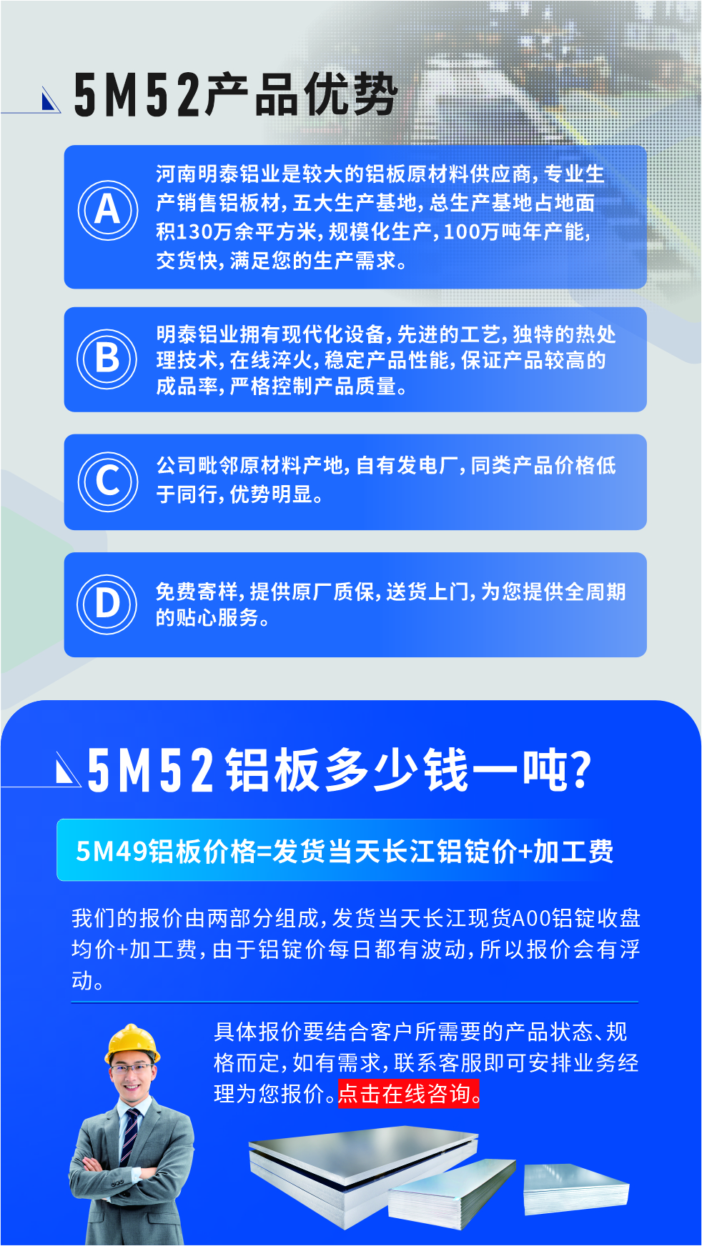 5M52鋁板廠家_明泰鋁業(yè)
　　明泰鋁業(yè)是大型鋁板生產(chǎn)廠家，可承接8-5000噸5M52鋁板訂單，按需定制，7-35天交貨，產(chǎn)品質(zhì)量穩(wěn)定，全球出口，價(jià)格實(shí)惠，可放心采購(gòu)!

　　優(yōu)勢(shì)1：河南明泰鋁業(yè)是較大的鋁板原材料供應(yīng)商，專業(yè)生產(chǎn)銷售鋁板材，五大生產(chǎn)基地，總生產(chǎn)基地占地面積130萬(wàn)余平方米，規(guī)模化生產(chǎn)，100萬(wàn)噸年產(chǎn)能，交貨快，滿足您的生產(chǎn)需求。

　　優(yōu)勢(shì)2：明泰鋁業(yè)擁有現(xiàn)代化設(shè)備，先進(jìn)的工藝，獨(dú)特的熱處理技術(shù)，在線淬火，穩(wěn)定產(chǎn)品性能，保證產(chǎn)品較高的成品率，嚴(yán)格控制產(chǎn)品質(zhì)量。

　　優(yōu)勢(shì)3：公司毗鄰原材料產(chǎn)地，自有發(fā)電廠，同類產(chǎn)品價(jià)格低于同行，優(yōu)勢(shì)明顯。

　　優(yōu)勢(shì)4：免費(fèi)寄樣，提供原廠質(zhì)保，送貨上門，為您提供全周期的貼心服務(wù)