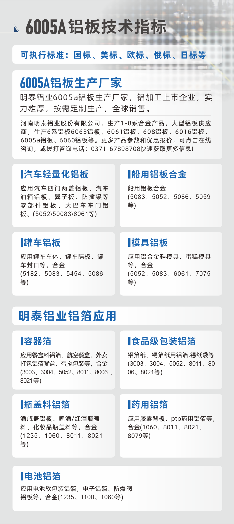 明泰大型鋁板帯箔廠家，上市公司，以下常見鋁板合金，更多產(chǎn)品可在網(wǎng)站查看，或者撥打電話咨詢：0371-67898708。

　　汽車輕量化鋁板：應(yīng)用汽車四門兩蓋鋁板、汽車油箱鋁板、翼子板、防撞梁等零部件鋁板、大巴車車門鋁板、(5052、50083、6061等)

　　船用鋁板合金(5083、5052、5086、5059等)

　　罐車鋁板：應(yīng)用罐車車體、罐車隔板、罐車封口等，合金(5182、5083、5454、5086等)

　　模具鋁板：應(yīng)用鋁合金鞋模具、蛋糕模具等，合金(5052、5083、6061、7075等)

　　明泰鋁業(yè)鋁箔應(yīng)用
　　容器箔：應(yīng)用餐盒料鋁箔、航空餐盒、外賣打包鋁箔餐盒、蛋撻包裝等，合金(3003、3004、5052、8011、8006、8021等)

　　食品級(jí)包裝鋁箔：鋁箔紙、錫箔紙用鋁箔,錫紙袋等(3003、3004、5052、8011、8006、8021等)

　　瓶蓋料鋁箔：酒瓶蓋鋁板、啤酒/紅酒瓶蓋料、化妝品瓶蓋料等，合金(1235、1060、8011、8021等)

　　藥用鋁箔：應(yīng)用膠囊背板、ptp藥用鋁箔等，合金(1060、8011、8021、8079等)

　　電池鋁箔：應(yīng)用電池軟包裝鋁箔，電子鋁箔、防爆閥鋁板等，合金(1235、1100、1060等)

　　6005A鋁板技術(shù)指標(biāo)

　　可執(zhí)行標(biāo)準(zhǔn)：國標(biāo)、美標(biāo)、歐標(biāo)、俄標(biāo)、日標(biāo)等

　　6005A鋁板生產(chǎn)廠家
　　明泰鋁業(yè)6005a鋁板生產(chǎn)廠家，鋁加工上市企業(yè)，實(shí)力雄厚，按需定制生產(chǎn)，全球銷售。

　　河南明泰鋁業(yè)股份有限公司，生產(chǎn)1-8系合金產(chǎn)品，大型鋁板供應(yīng)商，生產(chǎn)6系鋁板6063鋁板、6061鋁板、608鋁板、6016鋁板、6005a鋁板、6060鋁板等。更多產(chǎn)品參數(shù)和優(yōu)惠報(bào)價(jià)，可點(diǎn)擊在線咨詢，或撥打咨詢電話：0371-67898708快速獲取更多信息!