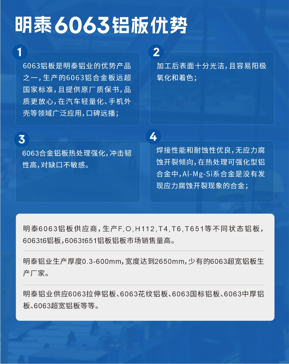 明泰6063鋁板優(yōu)勢
　　1、6063鋁板是明泰鋁業(yè)的優(yōu)勢產(chǎn)品之一，生產(chǎn)的6063鋁合金板遠超國家標(biāo)準(zhǔn)，且提供原廠質(zhì)保書，品質(zhì)更放心，在汽車輕量化、手機外殼等領(lǐng)域廣泛應(yīng)用，口碑遠播；

　　2、加工后表面十分光潔，且容易陽極氧化和著色；

　　3、焊接性能和耐蝕性優(yōu)良，無應(yīng)力腐蝕開裂傾向，在熱處理可強化型鋁合金中，Al-Mg-Si系合金是沒有發(fā)現(xiàn)應(yīng)力腐蝕開裂現(xiàn)象的合金；

　　4、6063合金鋁板熱處理強化，沖擊韌性高，對缺口不敏感。

　　明泰6063鋁板供應(yīng)商，生產(chǎn)F,O,H112,T4,T6,T651等不同狀態(tài)鋁板，6063t6鋁板，6063t651鋁板鋁板市場銷售量高。

　　明泰鋁業(yè)生產(chǎn)厚度0.3-600mm，寬度達到2650mm，少有的6063超寬鋁板生產(chǎn)廠家。

　　明泰鋁業(yè)供應(yīng)6063拉伸鋁板、6063花紋鋁板、6063國標(biāo)鋁板、6063中厚鋁板、6063超寬鋁板等等。

　　6063鋁板價格

　　不同鋁板廠家的原材料、加工工藝、人工成本不同，價格不同。不同用戶所需要的規(guī)格長寬厚不同，即使是同一6063鋁板廠家，報價也不同。

　　6063鋁板價格=發(fā)貨當(dāng)天長江鋁錠價+加工費(提供6063鋁板長寬厚以及用量。

　　6063鋁板生產(chǎn)廠家——明泰鋁業(yè)
