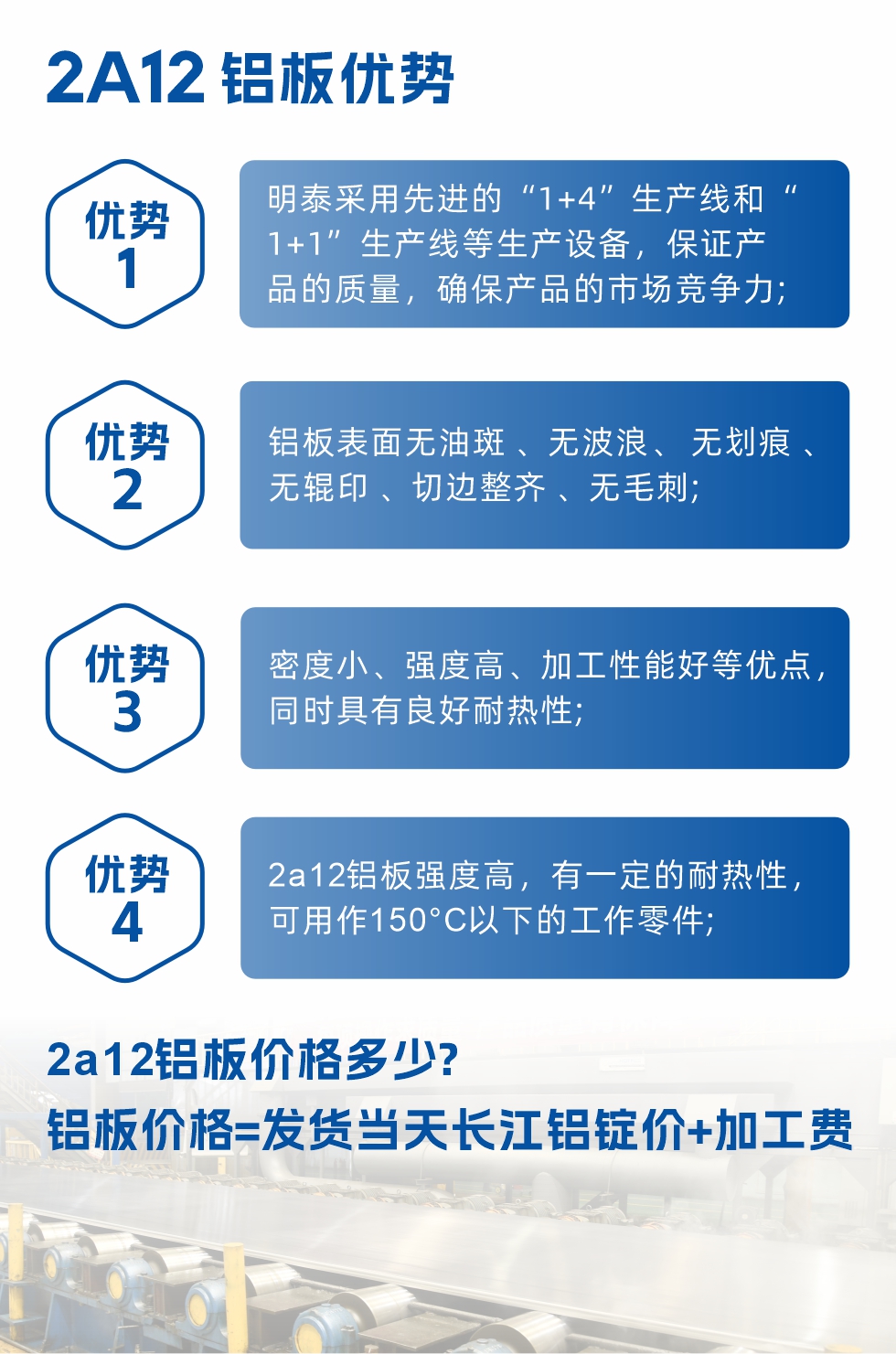 明泰2A12鋁板優勢:1、明泰采用先進的“1+4”生產線和“1+1”生產線等生產設備，保證產品的質量，確保產品的市場競爭力;2、鋁板表面無油斑 、無波浪、 無劃痕 、無輥印 、切邊整齊 、無毛刺;3、密度小、強度高、加工性能好等優點，同時具有良好耐熱性;4、2a12鋁板強度高，有一定的耐熱性，可用作150°C以下的工作零件;
