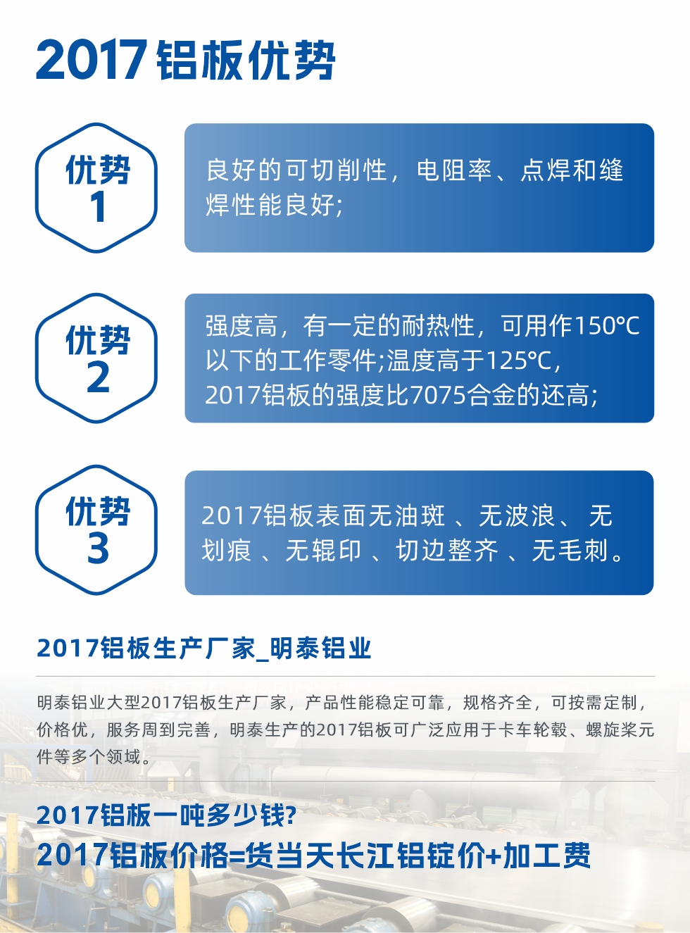 明泰可生產(chǎn)O、T3、T4、T351、H112狀態(tài)下的2017鋁板，具有良好的可切削性，電阻率、電焊和縫焊性能良好，同時(shí)有一定的耐熱性，用20117鋁板制作的工作零件可在溫度150℃的地方工作。強(qiáng)度高，在溫度高于125℃時(shí)，2017合金的強(qiáng)度比7075合金還高。2017鋁板的應(yīng)用范圍較為狹窄，主要是鉚釘、通用機(jī)械零件、船舶、建筑結(jié)構(gòu)件、卡車(chē)車(chē)轂等領(lǐng)域。
明泰2017鋁板產(chǎn)品優(yōu)勢(shì):
1、良好的可切削性，電阻率、點(diǎn)焊和縫焊性能良好;
2、強(qiáng)度高，有一定的耐熱性，可用作150°C以下的工作零件;溫度高于125°C，2017鋁板的強(qiáng)度比7075合金的還高;
3、2017鋁板表面無(wú)油斑 、無(wú)波浪、 無(wú)劃痕 、無(wú)輥印 、切邊整齊 、無(wú)毛刺。
