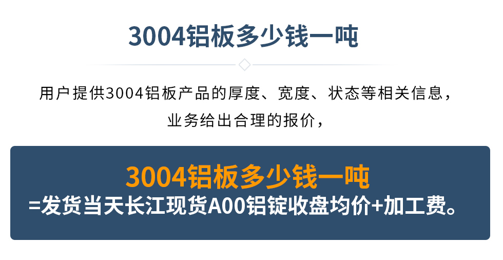 3004鋁板多少錢一噸
　　用戶提供3004鋁板產品的厚度、寬度、狀態等相關信息，業務給出合理的報價，
　　3004鋁板多少錢一噸=發貨當天長江現貨A00鋁錠收盤均價+加工費。
　  3004鋁板生產廠家_明泰鋁業
