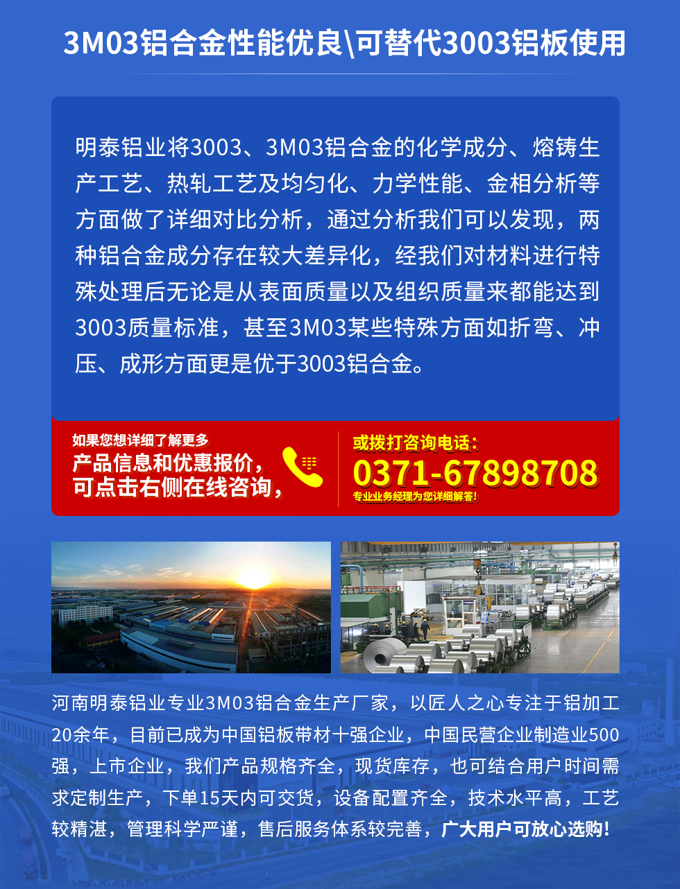 3M03鋁合金性能優(yōu)良|可替代3003鋁板使用
明泰鋁業(yè)將3003、3M03鋁合金的化學(xué)成分、熔鑄生產(chǎn)工藝、熱軋工藝及均勻化、力學(xué)性能、金相分析等方面做了詳細(xì)對(duì)比分析，通過(guò)分析我們可以發(fā)現(xiàn)，兩種鋁合金成分存在較大差異化，經(jīng)我們對(duì)材料進(jìn)行特殊處理后無(wú)論是從表面質(zhì)量以及組織質(zhì)量來(lái)都能達(dá)到3003質(zhì)量標(biāo)準(zhǔn)，甚至3M03某些特殊方面如折彎、沖壓、成形方面更是優(yōu)于3003鋁合金。河南明泰鋁業(yè)專業(yè)3M03鋁合金生產(chǎn)廠家，以匠人之心專注于鋁加工20余年，目前已成為中國(guó)鋁板帶材一強(qiáng)企業(yè)，中國(guó)民營(yíng)企業(yè)制造業(yè)500強(qiáng)，上市企業(yè)，我們產(chǎn)品規(guī)格齊全，現(xiàn)貨庫(kù)存，也可結(jié)合用戶時(shí)間需求定制生產(chǎn)，下單15天內(nèi)可交貨，設(shè)備配置齊全，技術(shù)水平高，工藝較精湛，管理科學(xué)嚴(yán)謹(jǐn)，售后服務(wù)體系較完善，廣大用戶可放心選購(gòu)!