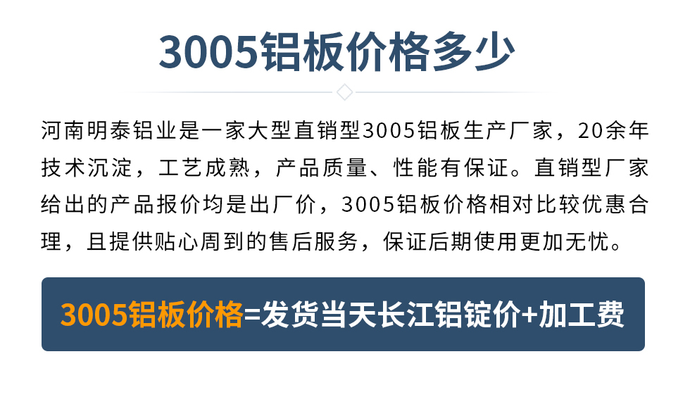 　　3005鋁板價格多少
　　河南明泰鋁業(yè)是一家大型直銷型3005鋁板生產(chǎn)廠家，20余年技術(shù)沉淀，工藝成熟，產(chǎn)品質(zhì)量、性能有保證。直銷型廠家給出的產(chǎn)品報價均是出廠價，3005鋁板價格相對比較優(yōu)惠合理，且提供貼心周到的售后服務(wù)，保證后期使用更加無憂。3005鋁板價格=發(fā)貨當(dāng)天長江鋁錠價+加工費(fèi)